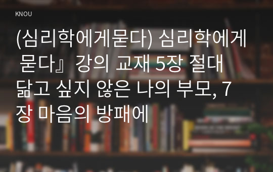 (심리학에게묻다) 심리학에게 묻다』강의 교재 5장 절대 닮고 싶지 않은 나의 부모, 7장 마음의 방패에