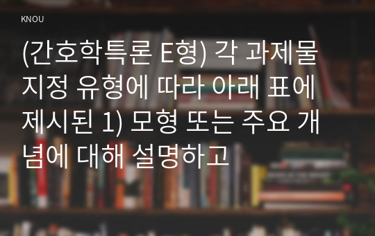 (간호학특론 E형) 각 과제물 지정 유형에 따라 아래 표에 제시된 1) 모형 또는 주요 개념에 대해 설명하고