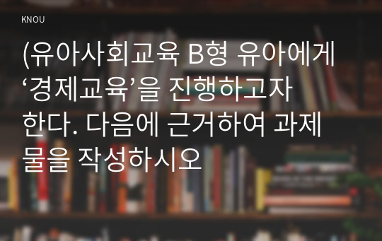 (유아사회교육 B형 유아에게 ‘경제교육’을 진행하고자 한다. 다음에 근거하여 과제물을 작성하시오