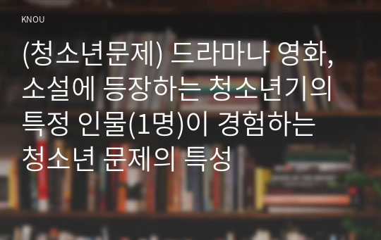 (청소년문제) 드라마나 영화, 소설에 등장하는 청소년기의 특정 인물(1명)이 경험하는 청소년 문제의 특성