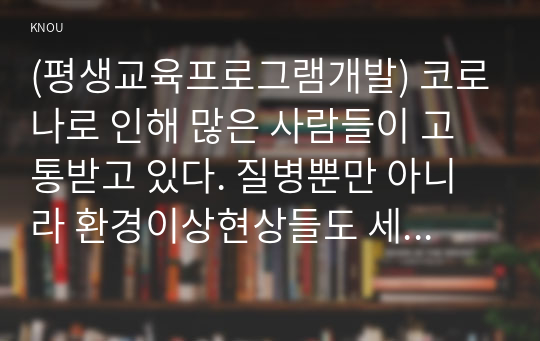 (평생교육프로그램개발) 코로나로 인해 많은 사람들이 고통받고 있다. 질병뿐만 아니라 환경이상현상들도 세계 곳곳에서