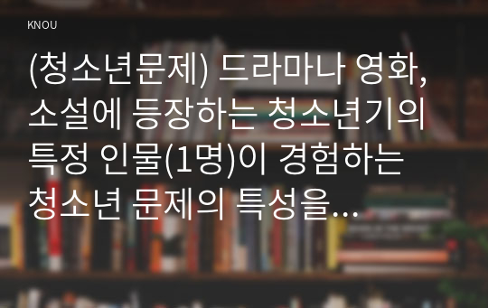 (청소년문제) 드라마나 영화, 소설에 등장하는 청소년기의 특정 인물(1명)이 경험하는 청소년 문제의 특성을 서술하고