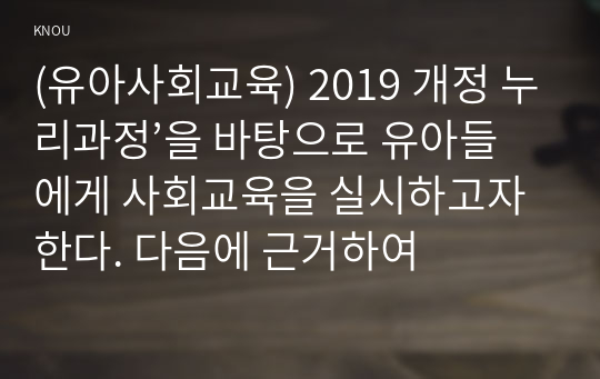 (유아사회교육) 2019 개정 누리과정’을 바탕으로 유아들에게 사회교육을 실시하고자 한다. 다음에 근거하여