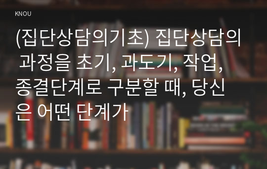 (집단상담의기초) 집단상담의 과정을 초기, 과도기, 작업, 종결단계로 구분할 때, 당신은 어떤 단계가