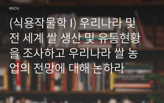 (식용작물학 I) 우리나라 및 전 세계 쌀 생산 및 유통현황을 조사하고 우리나라 쌀 농업의 전망에 대해 논하라