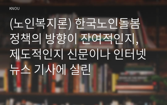 (노인복지론) 한국노인돌봄 정책의 방향이 잔여적인지, 제도적인지 신문이나 인터넷 뉴스 기사에 실린