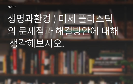 생명과환경 ) 미세 플라스틱의 문제점과 해결방안에 대해 생각