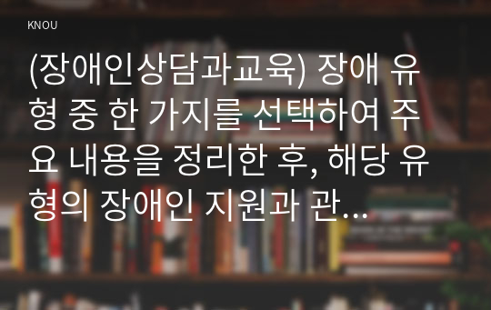 (장애인상담과교육) 장애 유형 중 한 가지를 선택하여 주요 내용을 정리한 후, 해당 유형의 장애인 지원과 관련한 교육