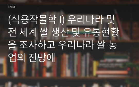 (식용작물학 I) 우리나라 및 전 세계 쌀 생산 및 유통현황을 조사하고 우리나라 쌀 농업의 전망에