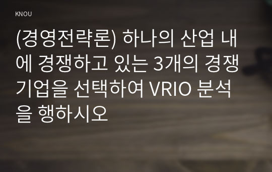 (경영전략론) 하나의 산업 내에 경쟁하고 있는 3개의 경쟁기업을 선택하여 VRIO 분석을 행하시오