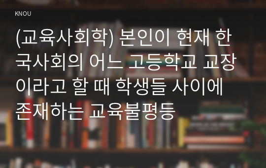 (교육사회학) 본인이 현재 한국사회의 어느 고등학교 교장이라고 할 때 학생들 사이에 존재하는 교육불평등