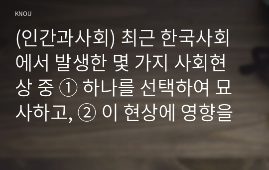 (인간과사회) 최근 한국사회에서 발생한 몇 가지 사회현상 중 ① 하나를 선택하여 묘사하고, ② 이 현상에 영향을