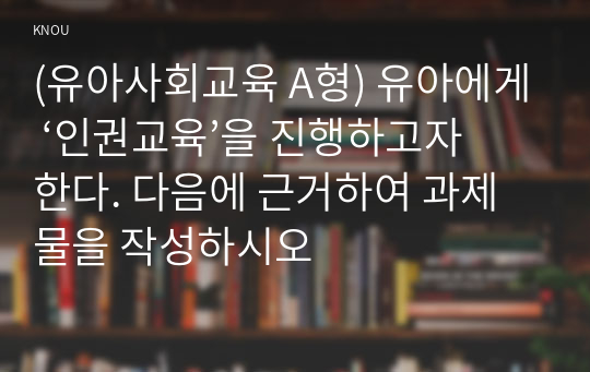 (유아사회교육 A형) 유아에게 ‘인권교육’을 진행하고자 한다. 다음에 근거하여 과제물을 작성하시오