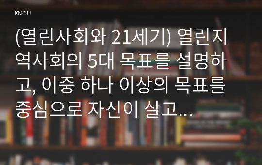 (열린사회와 21세기) 열린지역사회의 5대 목표를 설명하고, 이중 하나 이상의 목표를 중심으로 자신이 살고 싶은 마을을 만들기