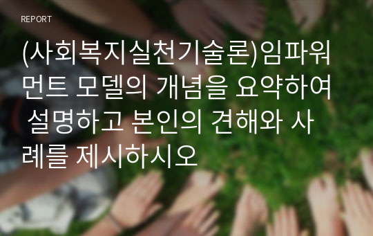 (사회복지실천기술론)임파워먼트 모델의 개념을 요약하여 설명하고 본인의 견해와 사례를 제시하시오