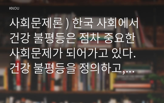 사회문제론 ) 한국 사회에서 건강 불평등은 점차 중요한 사회문제가 되어가고 있다. 건강 불평등을 정의하고, 건강 불평등을 설명하는 여러 모델을 설명