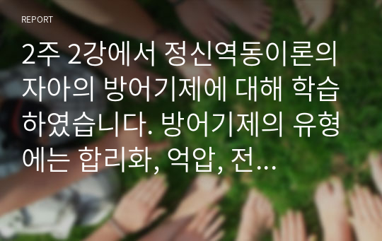 2주 2강에서 정신역동이론의 자아의 방어기제에 대해 학습하였습니다. 방어기제의 유형에는 합리화, 억압, 전치 등 매우 다양한 유형들이 있는데, 자신이 자주 사용하는 방어기제는 무엇인지 실례를 최소 3개 이상 들어보고 그러한 방어기제의 이면에 있는 자신의 심리에 대해 생각해본 후 그 내용을 보고서로 작성해 제출하세요.