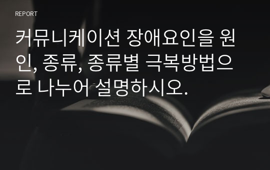 커뮤니케이션 장애요인을 원인, 종류, 종류별 극복방법으로 나누어 설명하시오.