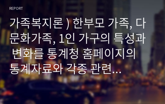 가족복지론 ) 한부모 가족, 다문화가족, 1인 가구의 특성과 변화를 통계청 홈페이지의 통계자료와 각종 관련 정책자료 등을 활용하여 가능한 최신의 통계로 업데이트 하여 한부모 가족, 다문화가족, 1인가구의 변화를 설명하고 관련 정책과제를 각 가족의 유형별로 3가지 이상 선정하여 구체적으