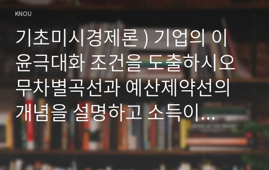 기초미시경제론 ) 기업의 이윤극대화 조건을 도출하시오 무차별곡선과 예산제약선의 개념을 설명 소득이 증가할 때 수요량이 어떻게 변하는지 설명