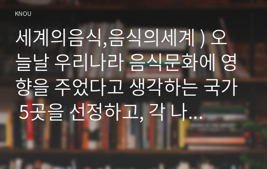 세계의음식,음식의세계 ) 오늘날 우리나라 음식문화에 영향을 주었다고 생각하는 국가 5곳을 선정하고, 각 나라마다 우리 음식문화에 어떤 계기로, 어떤 영향을 주었는지 등에 관해 자신의 생각을 서술하시오.