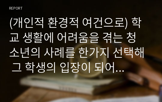 (개인적 환경적 여건으로) 학교 생활에 어려움을 겪는 청소년의 사례를 한가지 선택해 그 학생의 입장이 되어 자세히 기술하고, 이들이 보다 행복한 학교 생활을 하기 위해  어떠한 변화가 필요할지 대안에 대한 자신의 의견을 기술하세요. 여기서 변화의 주체는 특정한 사람, 학교, 정책, 법, 제도 등이 될 수 있습니다.