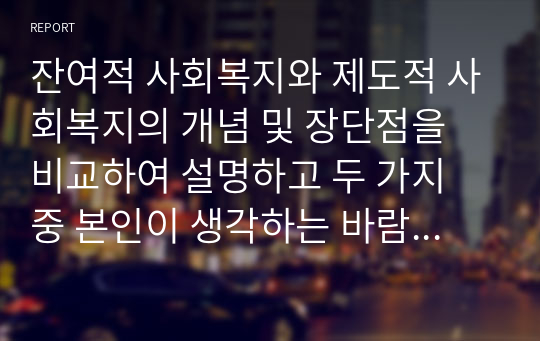 잔여적 사회복지와 제도적 사회복지의 개념 및 장단점을 비교하여 설명하고 두 가지 중 본인이 생각하는 바람직한 사회복지의 유형은 무엇이며 이유는 무엇인지 본인의 의견을 기술하시오.