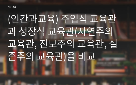 (인간과교육) 주입식 교육관과 성장식 교육관(자연주의 교육관, 진보주의 교육관, 실존주의 교육관)을 비교