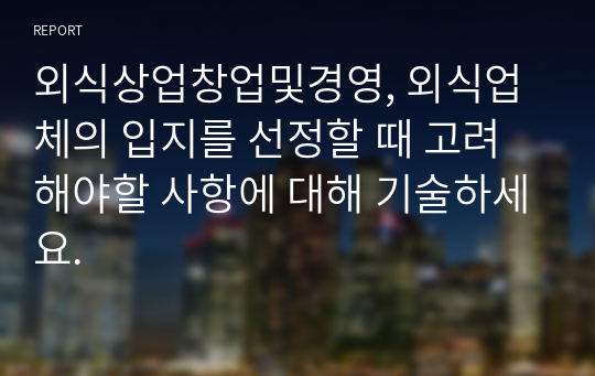 외식상업창업및경영, 외식업체의 입지를 선정할 때 고려해야할 사항에 대해 기술하세요.