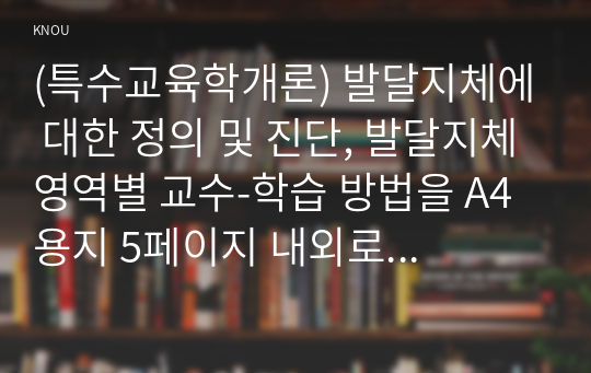 (특수교육학개론) 발달지체에 대한 정의 및 진단, 발달지체영역별 교수-학습 방법을 A4용지 5페이지 내외로 서론-본론-결론