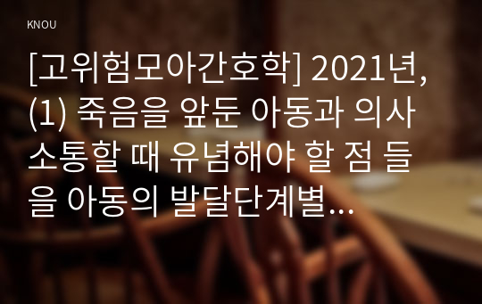 [고위험모아간호학] 2021년, (1) 죽음을 앞둔 아동과 의사소통할 때 유념해야 할 점 들을 아동의 발달단계별로 논하시오. (2) 고위험 신생아를 분류하는 기준, 발생빈도를 감소방안과 체온 유지를 위해 간호사 유념사항 (3) 중환아 간호단위의 특성, 간호사의 능력, 태도 및 역할, 또한 중환아실 아동의 정서적인 간호중재