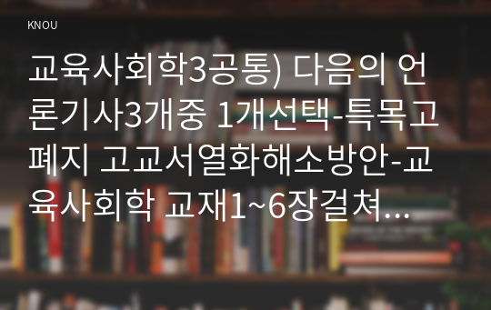 교육사회학3공통) 다음의 언론기사3개중 1개선택-특목고 폐지 고교서열화해소방안-교육사회학 교재1~6장걸쳐 학습하신 이론개념기반작성하십시오0k