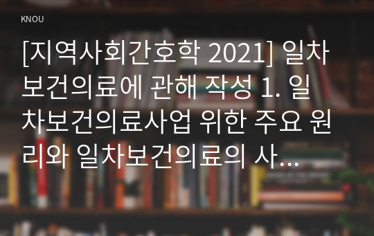 [지역사회간호학 2021] 일차보건의료에 관해 작성 1. 일차보건의료사업 위한 주요 원리와 일차보건의료의 사업특성 2. 정부시범사업과 그 결과에 따른 법과 제도운영 3. 오타와헌장의 주요내용과 우리나라 국민건강증진계획 2020의 대표지표