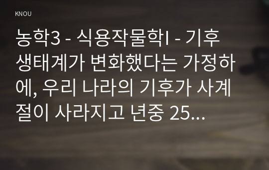 식용작물학I - 기후 생태계가 변화했다는 가정하에, 우리 나라의 기후가 사계절이 사라지고 년중 25도 이상의 고온과 스콜현상이 일상화되었다고 할 때, 현재 우리나라에서 재배되고 있는 장려품종 벼에서 나타날 생육상의 변화를 예측하라.