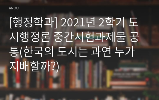 [행정학과] 2021년 2학기 도시행정론 중간시험과제물 공통(한국의 도시는 과연 누가 지배할까?)