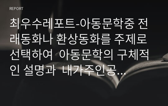 최우수레포트-아동문학중 전래동화나 환상동화를 주제로 선택하여  아동문학의 구체적인 설명과  내가주인공이라면 어떤 상황으로 진행할지에 대해 교육적 가치와함께 기술하시오.