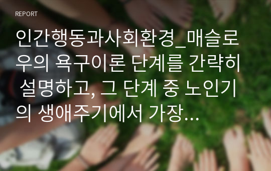 인간행동과사회환경_매슬로우의 욕구이론 단계를 간략히 설명하고, 그 단계 중 노인기의 생애주기에서 가장 중요하게 생각되어야 하는 단계는 무엇이며 왜 그렇게 생각하는지에 대해 서술하세요