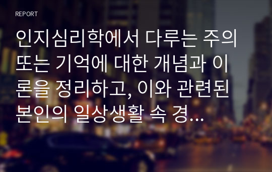 인지심리학에서 다루는 주의 또는 기억에 대한 개념과 이론을 정리하고, 이와 관련된 본인의 일상생활 속 경험 중 이를 개선 또는 향상시켜 성공한 사례를 3가지 이상 제시하시오.