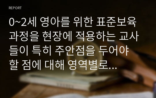 0~2세 영아를 위한 표준보육 과정을 현장에 적용하는 교사들이 특히 주안점을 두어야 할 점에 대해 영역별로 자신의 생각을 포함하여 서술하시오