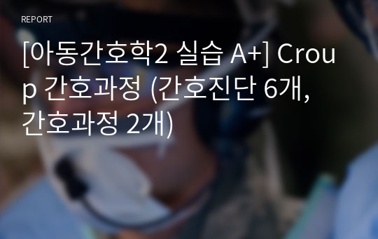 [아동간호학2 실습 A+] Croup 간호과정 (간호진단 6개, 간호과정 2개)