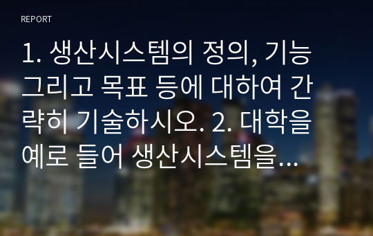 1. 생산시스템의 정의, 기능 그리고 목표 등에 대하여 간략히 기술하시오. 2. 대학을 예로 들어 생산시스템을 설명하시오.  - 투입요소들이 각각 어떤 것이 있는지 그리고 이 경우 생산시스템 즉 대학의 목표는 무엇이 되어야 하고 이를 어떻게 관리할 것인가 등에 관한 내용들을 포함하시오