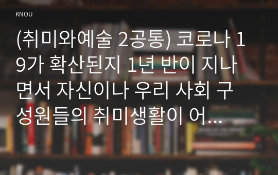 (취미와예술 2공통) 코로나 19가 확산된지 1년 반이 지나면서 자신이나 우리 사회 구성원들의 취미생활이 어떻게 변화하고 있는지 분석해 보고, 앞으로 코로나 19가 빨리 종식되지 않을 경우 어떤 변화가 추가로 이루어질지 전망해 보시오