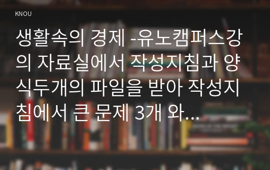 생활속의 경제 -유노캠퍼스강의 자료실에서 작성지침과 양식두개의 파일을 받아 작성지침에서 큰 문제 3개 와 작성요령을 확인하고 양식에 따라 답을 작성