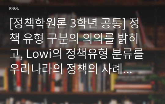 [정책학원론 3학년 공통] 정책 유형 구분의 의의를 밝히고, Lowi의 정책유형 분류를 우리나라의 정책의 사례를 들어 설명하시오