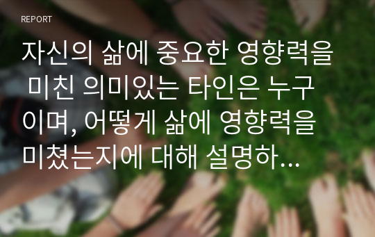 자신의 삶에 중요한 영향력을 미친 의미있는 타인은 누구이며, 어떻게 삶에 영향력을 미쳤는지에 대해 설명하시오.