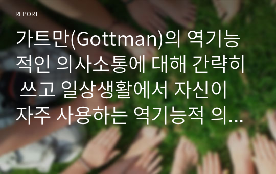 가트만(Gottman)의 역기능적인 의사소통에 대해 간략히 쓰고 일상생활에서 자신이 자주 사용하는 역기능적 의사소통의 예를 20개 이상 (각 역기능적 의사소통 유형 당 5개 이상) 그리고 이를 역기능적이지 않은 방식으로 바꾸어 표현한 것을 제시하시오.