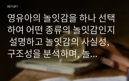 영유아의 놀잇감을 하나 선택하여 어떤 종류의 놀잇감인지 설명하고 놀잇감의 사실성, 구조성을 분석하며, 놀잇감 선택 기준에 근거하여 영유아에게 적합한 좋은 놀잇감인지 평가하시오.