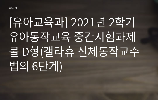 [유아교육과] 2021년 2학기 유아동작교육 중간시험과제물 D형(갤라휴 신체동작교수법의 6단계)