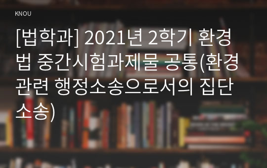 [법학과] 2021년 2학기 환경법 중간시험과제물 공통(환경관련 행정소송으로서의 집단소송)