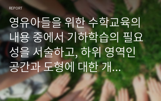 영유아들을 위한 수학교육의 내용 중에서 기하학습의 필요성을 서술하고, 하위 영역인 공간과 도형에 대한 개념을 서술하고, 일상적인 생활 속에서 공간과 도형의 개념의 개념을 활용한 것을 찾아보고, 도현에 대한 연령별 이해를 서술하며, 유아교육기관에서의 기하편의 지도방법을 제시하시오